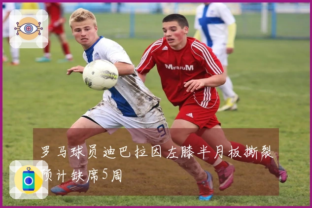 罗马球员迪巴拉因左膝半月板撕裂预计缺席5周