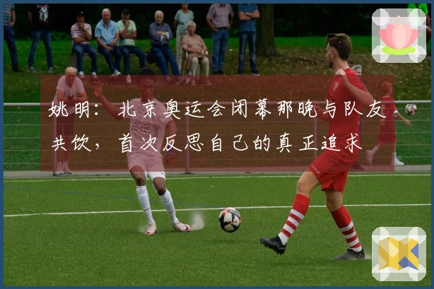 姚明：北京奥运会闭幕那晚与队友共饮，首次反思自己的真正追求