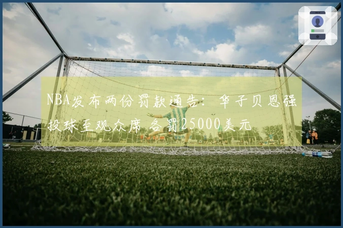 NBA发布两份罚款通告：华子贝恩强投球至观众席 各罚25000美元