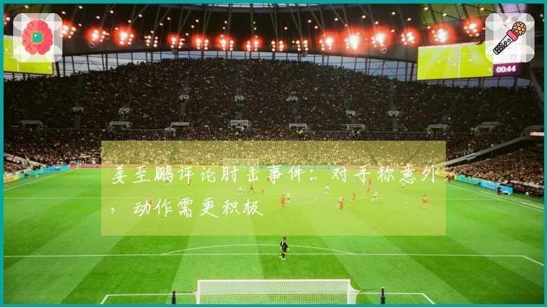 姜至鹏评论肘击事件：对手称意外，动作需更积极