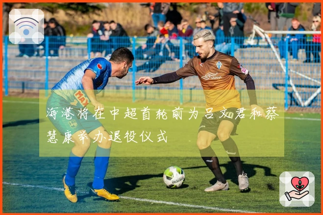 海港将在中超首轮前为吕文君和蔡慧康举办退役仪式