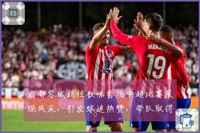 成都蓉城新任教练首场中超比赛展现风采，引发球迷热赞，带队取得大胜