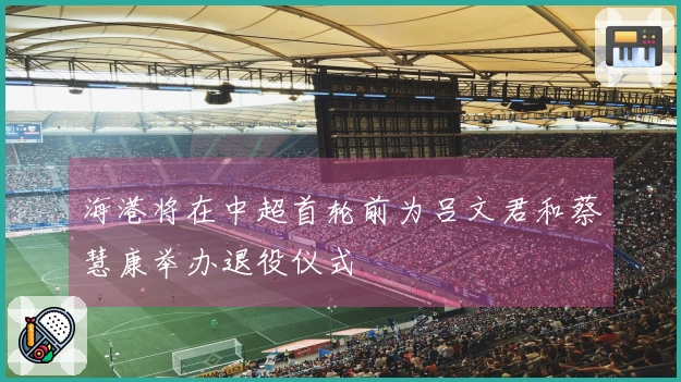 海港将在中超首轮前为吕文君和蔡慧康举办退役仪式