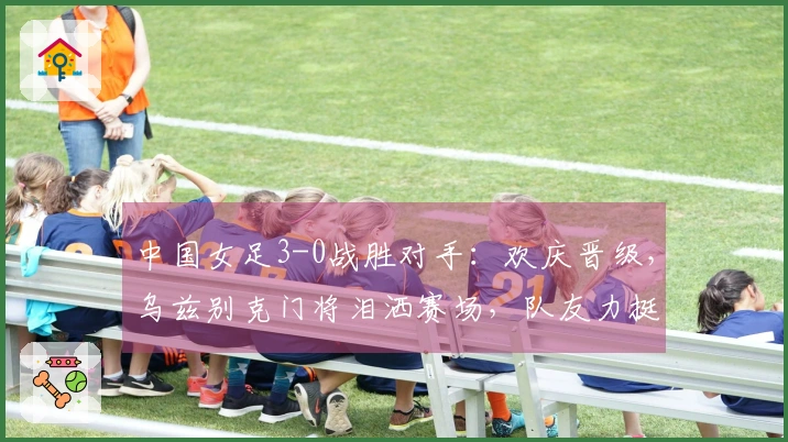 中国女足3-0战胜对手：欢庆晋级，乌兹别克门将泪洒赛场，队友力挺