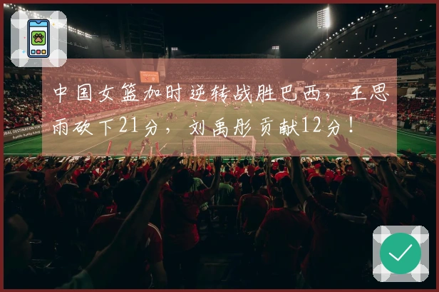 中国女篮加时逆转战胜巴西，王思雨砍下21分，刘禹彤贡献12分！