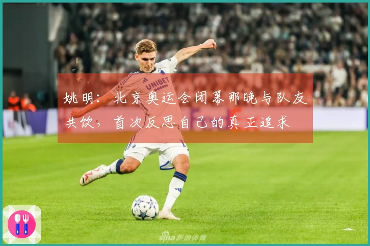 姚明：北京奥运会闭幕那晚与队友共饮，首次反思自己的真正追求