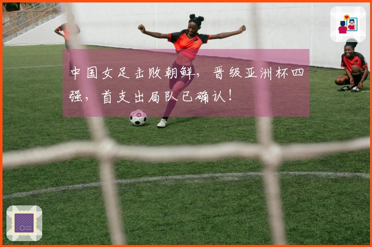 中国女足击败朝鲜，晋级亚洲杯四强，首支出局队已确认！