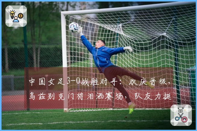 中国女足3-0战胜对手：欢庆晋级，乌兹别克门将泪洒赛场，队友力挺