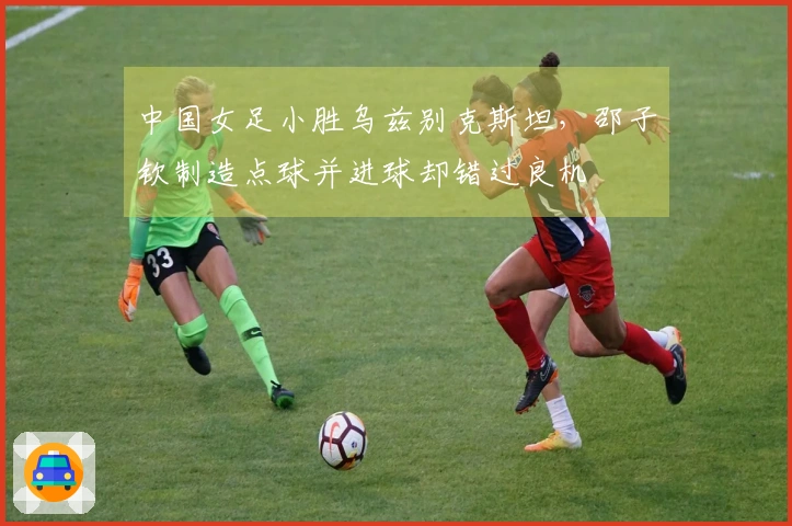 中国女足小胜乌兹别克斯坦，邵子钦制造点球并进球却错过良机