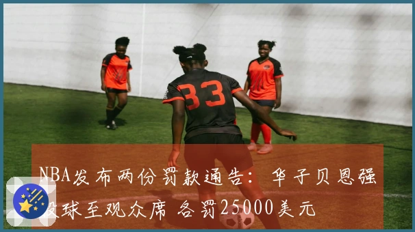 NBA发布两份罚款通告：华子贝恩强投球至观众席 各罚25000美元