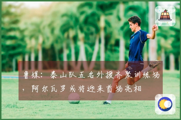 鲁媒：泰山队五名外援齐聚训练场，阿尔瓦罗或将迎来首场亮相