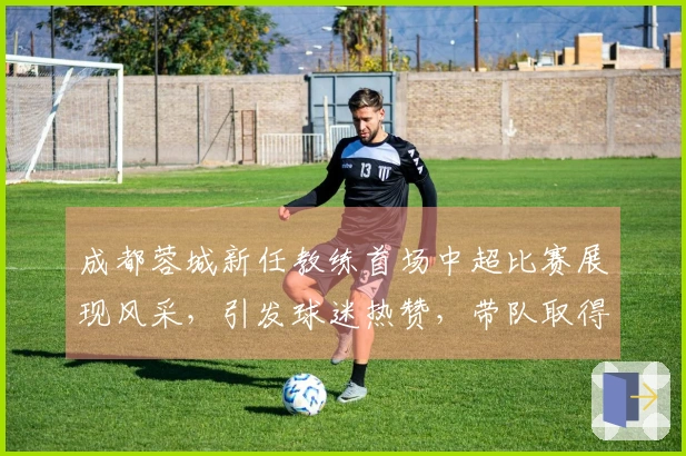 成都蓉城新任教练首场中超比赛展现风采，引发球迷热赞，带队取得大胜