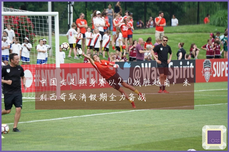 中国女足热身赛以2-0战胜越南，米利西奇取消假期全力备战