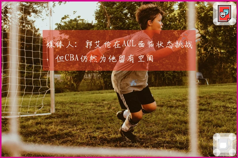 媒体人：郭艾伦在ACL面临状态挑战，但CBA仍然为他留有空间