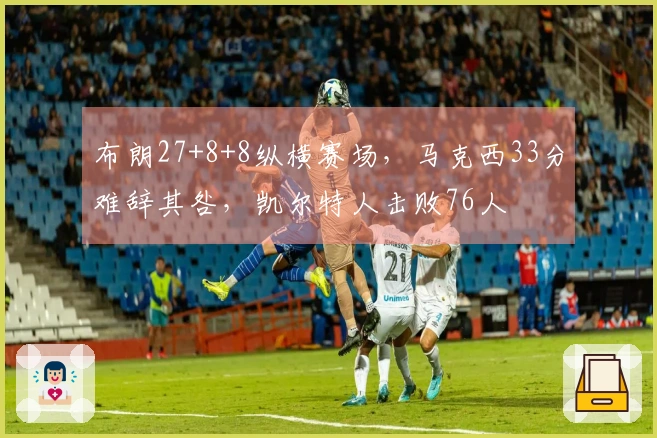 布朗27+8+8纵横赛场，马克西33分难辞其咎，凯尔特人击败76人