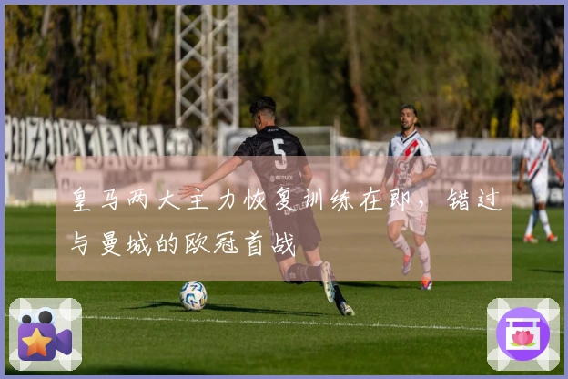 皇马两大主力恢复训练在即，错过与曼城的欧冠首战