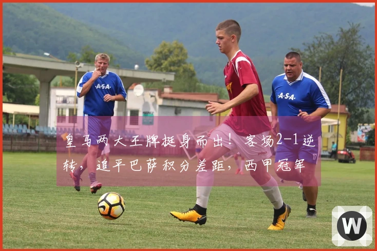 皇马两大王牌挺身而出！客场2-1逆转，追平巴萨积分差距，西甲冠军悬念再起