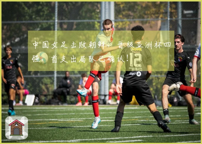 中国女足击败朝鲜，晋级亚洲杯四强，首支出局队已确认！