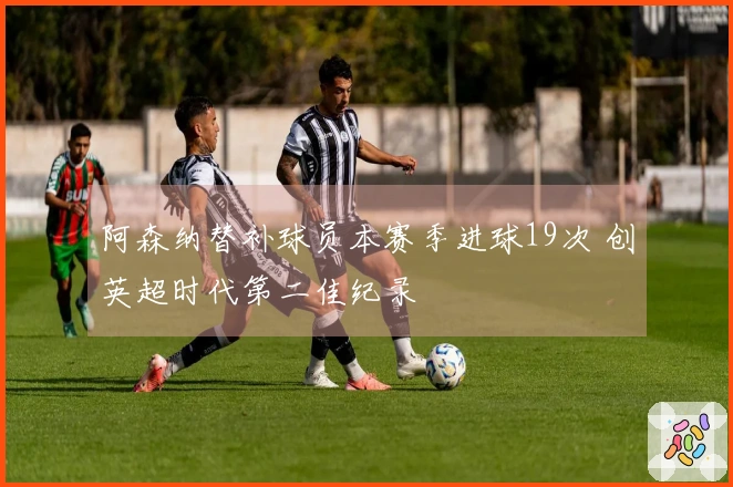 阿森纳替补球员本赛季进球19次 创英超时代第二佳纪录