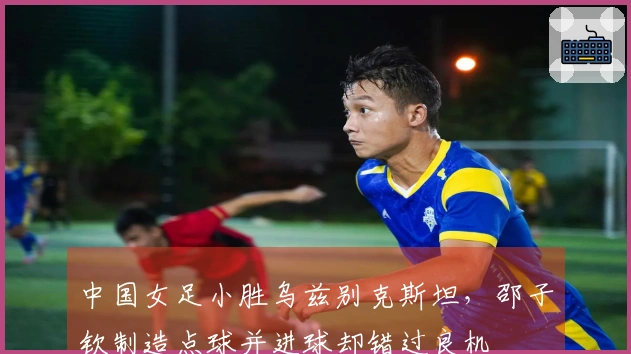 中国女足小胜乌兹别克斯坦，邵子钦制造点球并进球却错过良机
