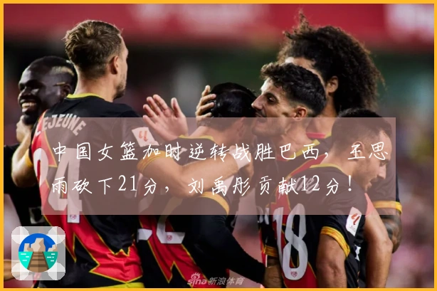 中国女篮加时逆转战胜巴西，王思雨砍下21分，刘禹彤贡献12分！