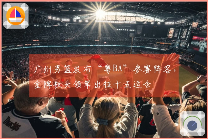 广州男篮发布“粤BA”参赛阵容，金牌教头领军出征十五运会